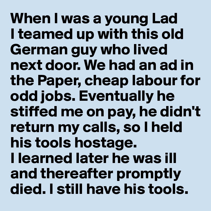 When I was a young Lad 
I teamed up with this old German guy who lived next door. We had an ad in the Paper, cheap labour for odd jobs. Eventually he stiffed me on pay, he didn't return my calls, so I held his tools hostage. 
I learned later he was ill and thereafter promptly died. I still have his tools.