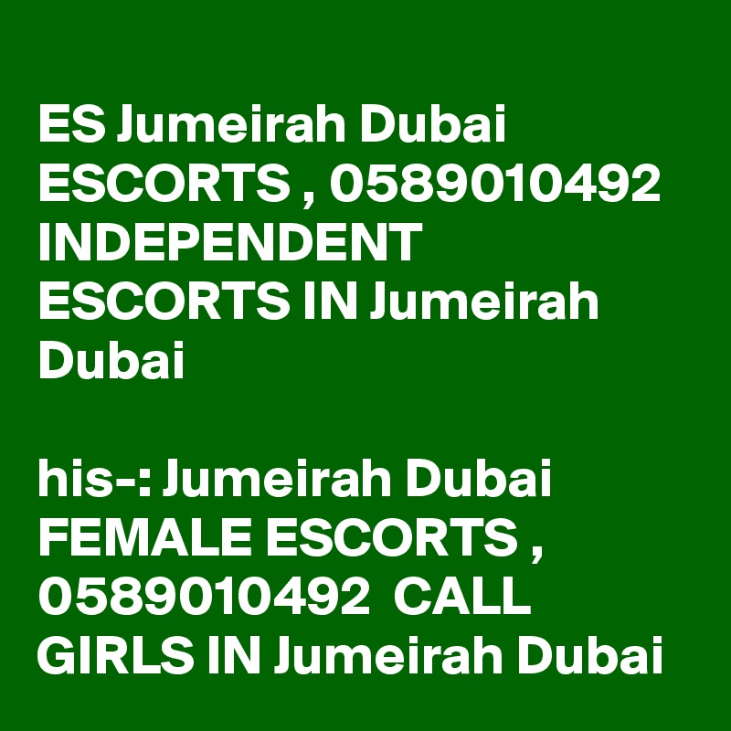 
ES Jumeirah Dubai ESCORTS , 0589010492  INDEPENDENT ESCORTS IN Jumeirah Dubai 

?his-: Jumeirah Dubai FEMALE ESCORTS , 0589010492  CALL GIRLS IN Jumeirah Dubai 