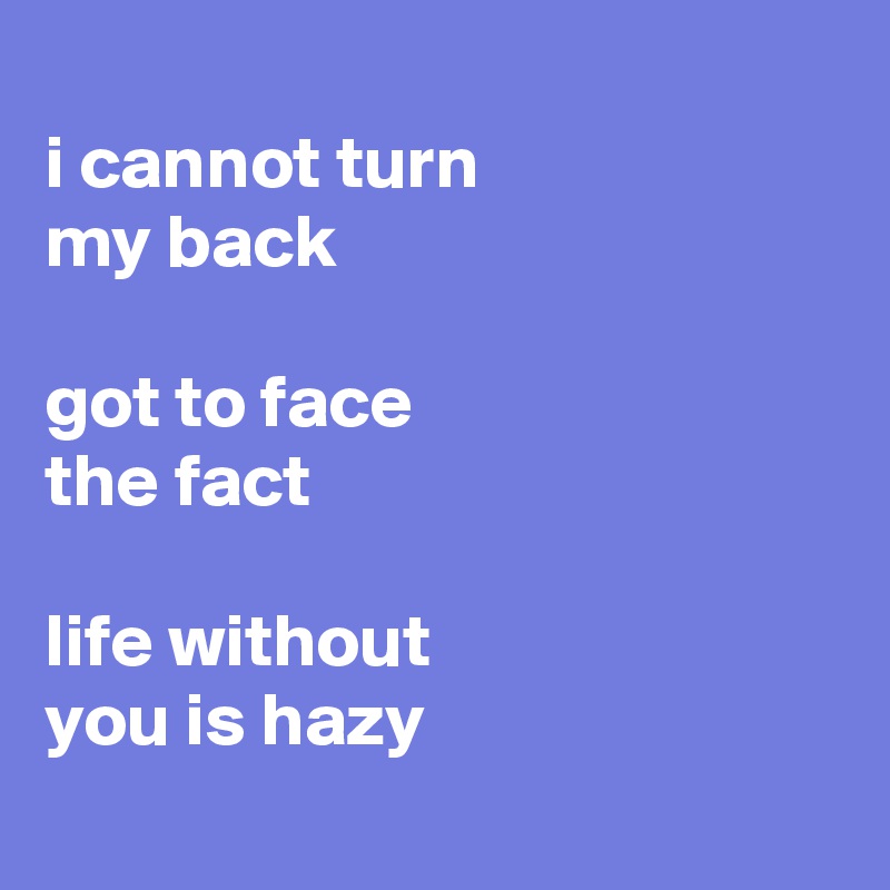 
i cannot turn 
my back

got to face 
the fact

life without 
you is hazy
