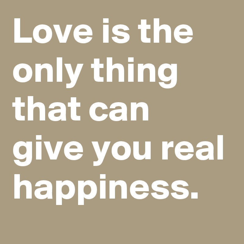 Love is the only thing that can give you real happiness.