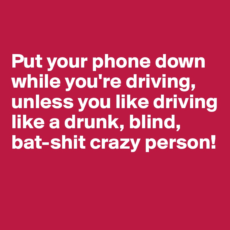 

Put your phone down while you're driving, unless you like driving like a drunk, blind, bat-shit crazy person!

