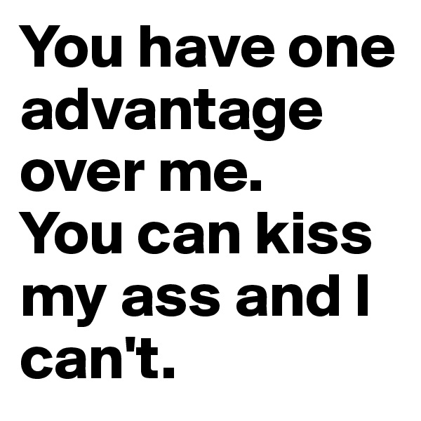 You have one advantage over me. 
You can kiss my ass and I can't.