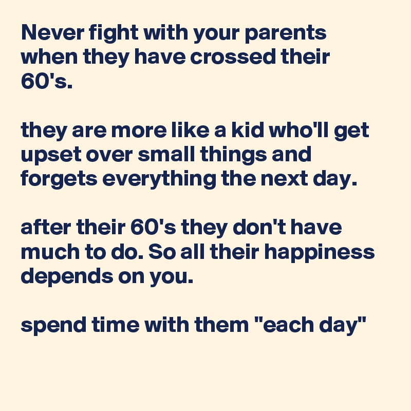 Never fight with your parents when they have crossed their 60's.

they are more like a kid who'll get upset over small things and forgets everything the next day.

after their 60's they don't have much to do. So all their happiness depends on you. 

spend time with them "each day"

 