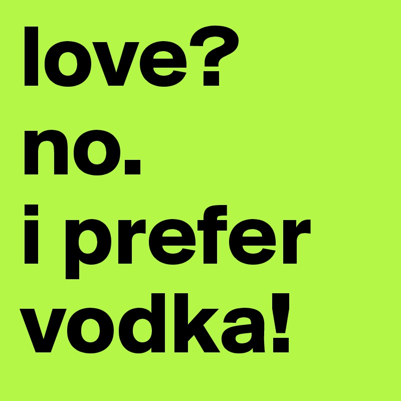 love?
no.
i prefer
vodka!