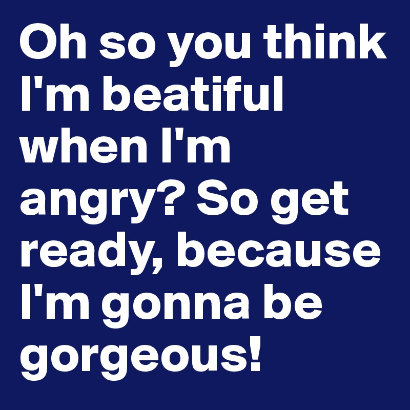 Oh so you think I'm beatiful when I'm angry? So get ready, because I'm gonna be gorgeous!