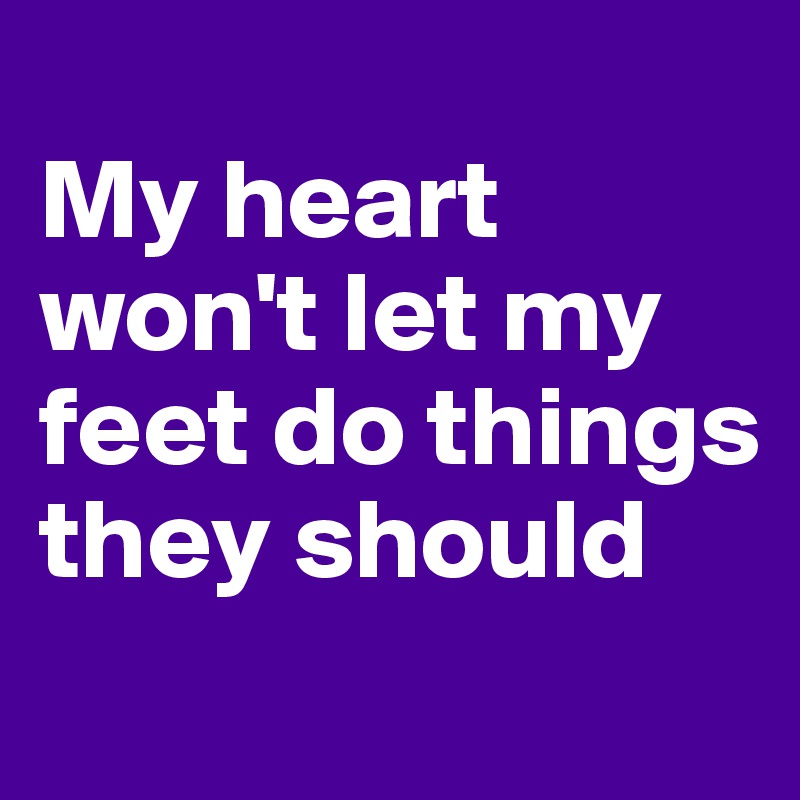 
My heart won't let my feet do things they should
