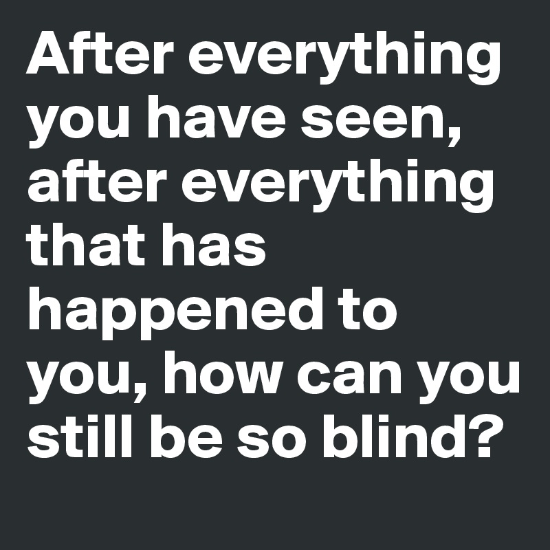 After everything you have seen, after everything that has happened to you, how can you still be so blind?