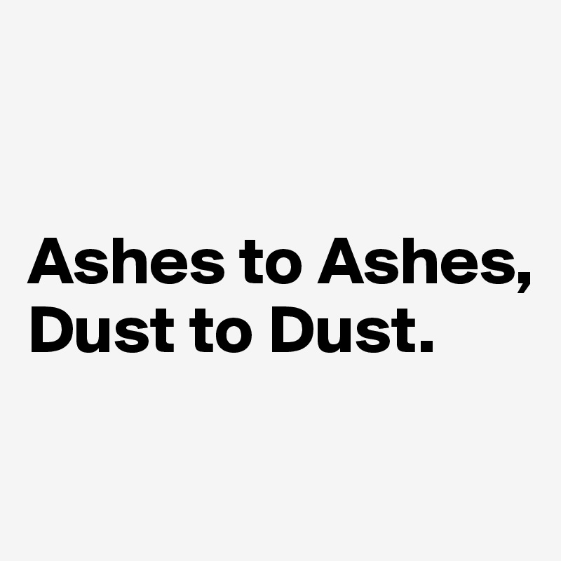 


Ashes to Ashes, Dust to Dust.

