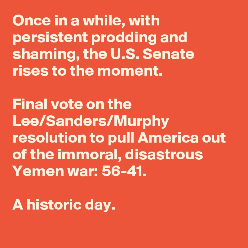 Once in a while, with persistent prodding and shaming, the U.S. Senate rises to the moment. 

Final vote on the Lee/Sanders/Murphy resolution to pull America out of the immoral, disastrous Yemen war: 56-41.

A historic day.