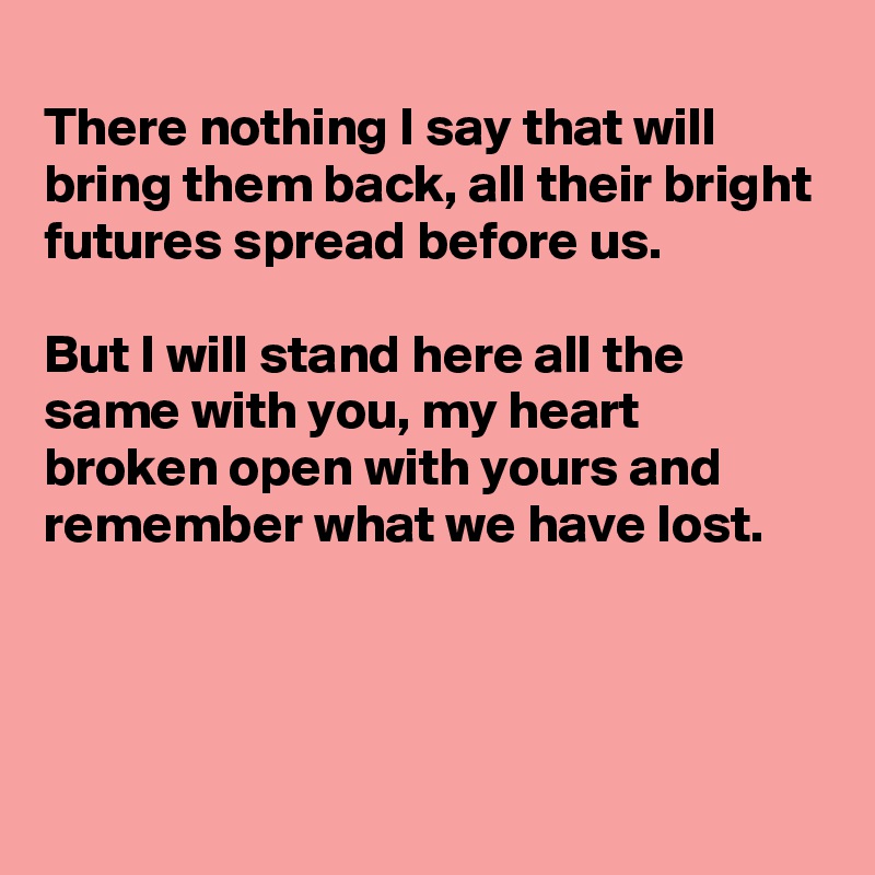 
There nothing I say that will bring them back, all their bright futures spread before us.

But I will stand here all the same with you, my heart broken open with yours and remember what we have lost. 



