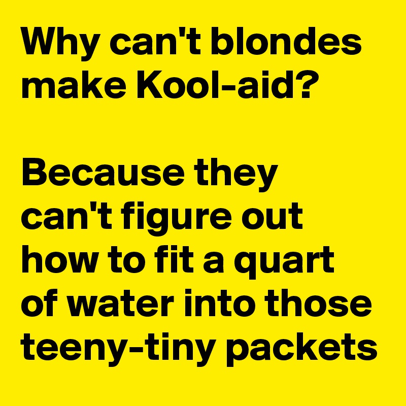 Why can't blondes make Kool-aid?

Because they can't figure out how to fit a quart of water into those teeny-tiny packets