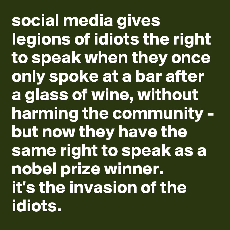 social media gives legions of idiots the right to speak when they once only spoke at a bar after a glass of wine, without harming the community - but now they have the same right to speak as a nobel prize winner.
it's the invasion of the idiots.