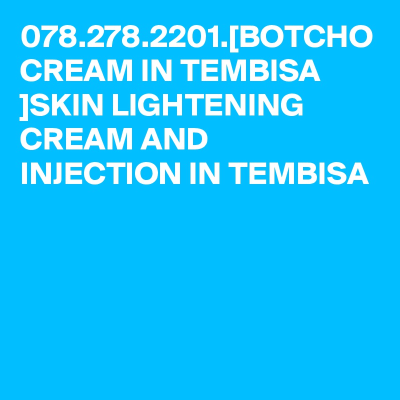 078.278.2201.[BOTCHO CREAM IN TEMBISA ]SKIN LIGHTENING CREAM AND INJECTION IN TEMBISA
