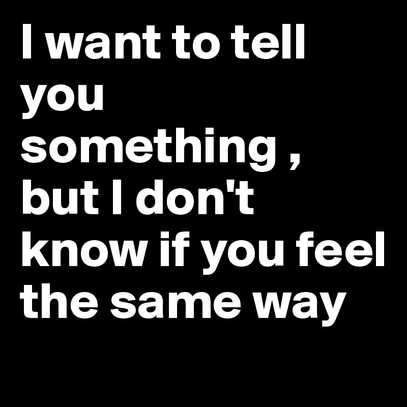 I want to tell you something , but I don't know if you feel the same ...