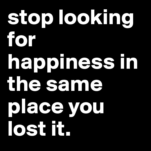 stop looking for happiness in the same place you lost it.