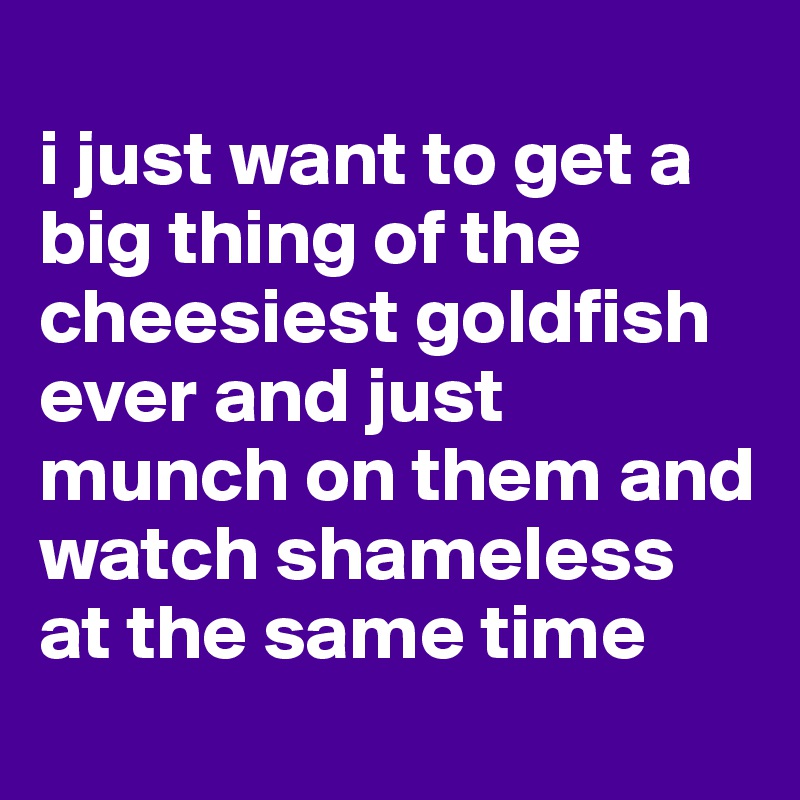 
i just want to get a big thing of the cheesiest goldfish ever and just munch on them and watch shameless at the same time
