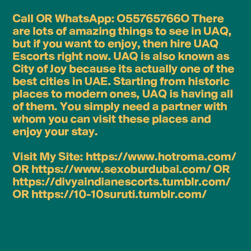 Call OR WhatsApp: O55765766O There are lots of amazing things to see in UAQ, but if you want to enjoy, then hire UAQ Escorts right now. UAQ is also known as City of Joy because its actually one of the best cities in UAE. Starting from historic places to modern ones, UAQ is having all of them. You simply need a partner with whom you can visit these places and enjoy your stay. 

Visit My Site: https://www.hotroma.com/ OR https://www.sexoburdubai.com/ OR https://divyaindianescorts.tumblr.com/ OR https://10-10suruti.tumblr.com/

