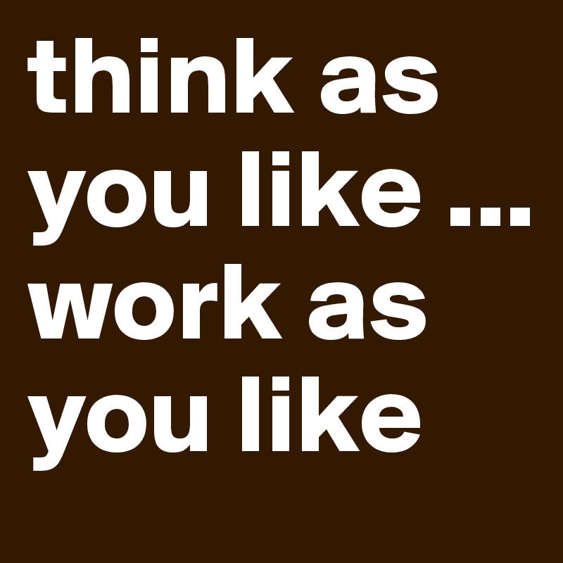 think as you like ... work as you like 