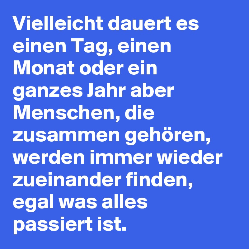 Vielleicht dauert es einen Tag, einen Monat oder ein ganzes Jahr aber Menschen, die zusammen gehören, werden immer wieder zueinander finden, egal was alles passiert ist. 
