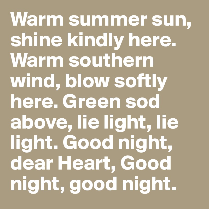 Warm summer sun, shine kindly here. Warm southern wind, blow softly here. Green sod above, lie light, lie light. Good night, dear Heart, Good night, good night.