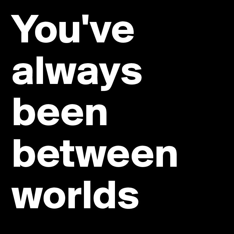 You've always been between worlds 