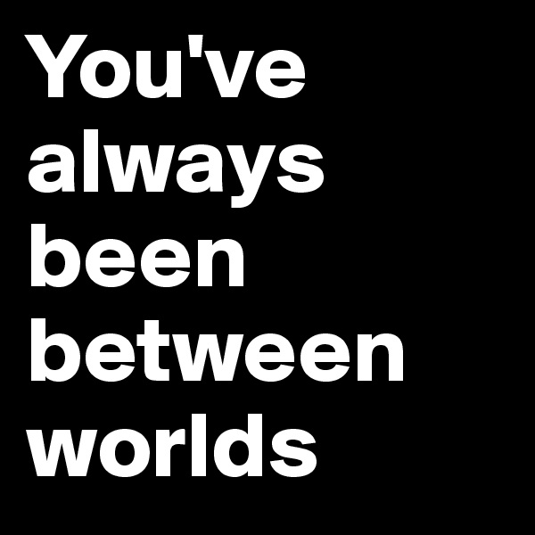 You've always been between worlds 