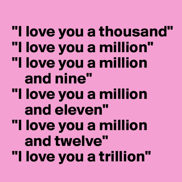 
 "I love you a thousand"
 "I love you a million"
 "I love you a million
     and nine"
 "I love you a million
     and eleven"
 "I love you a million
     and twelve"
 "I love you a trillion"
