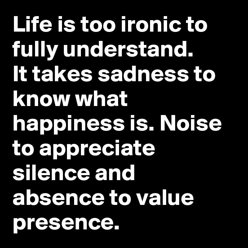 Life is too ironic to fully understand.
It takes sadness to know what happiness is. Noise to appreciate silence and absence to value presence.