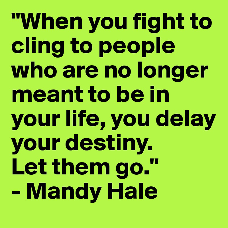 "When you fight to cling to people who are no longer meant to be in your life, you delay your destiny. 
Let them go."
- Mandy Hale
