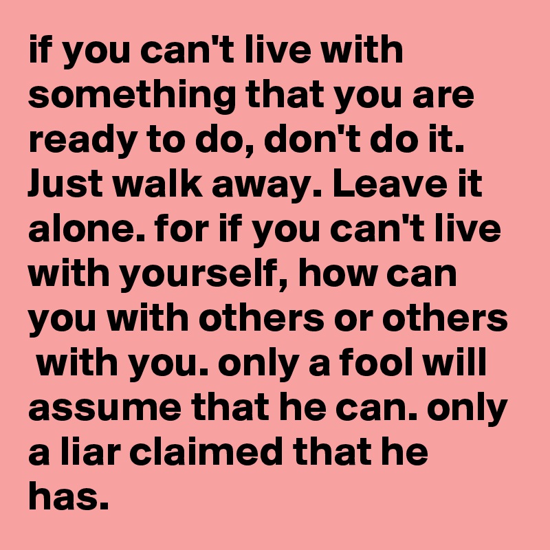 if you can't live with something that you are ready to do, don't do it. Just walk away. Leave it alone. for if you can't live with yourself, how can you with others or others  with you. only a fool will assume that he can. only a liar claimed that he has.