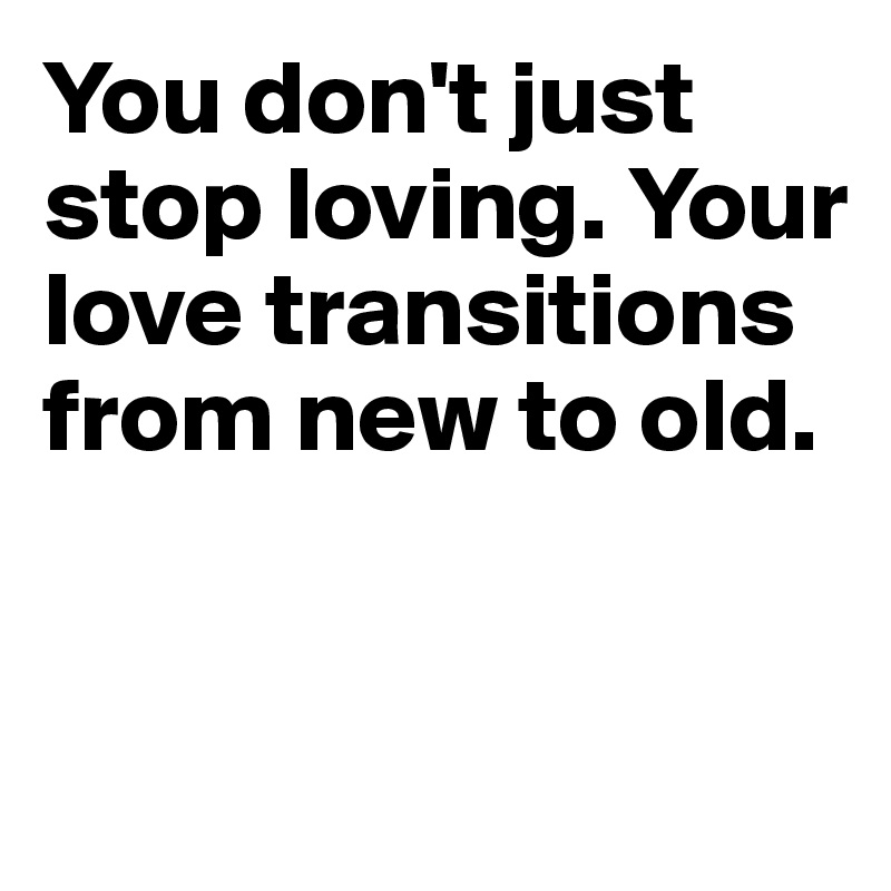 You don't just stop loving. Your love transitions from new to old.


