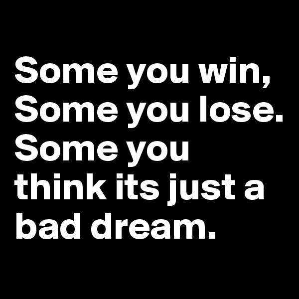 
Some you win,
Some you lose.
Some you think its just a bad dream.