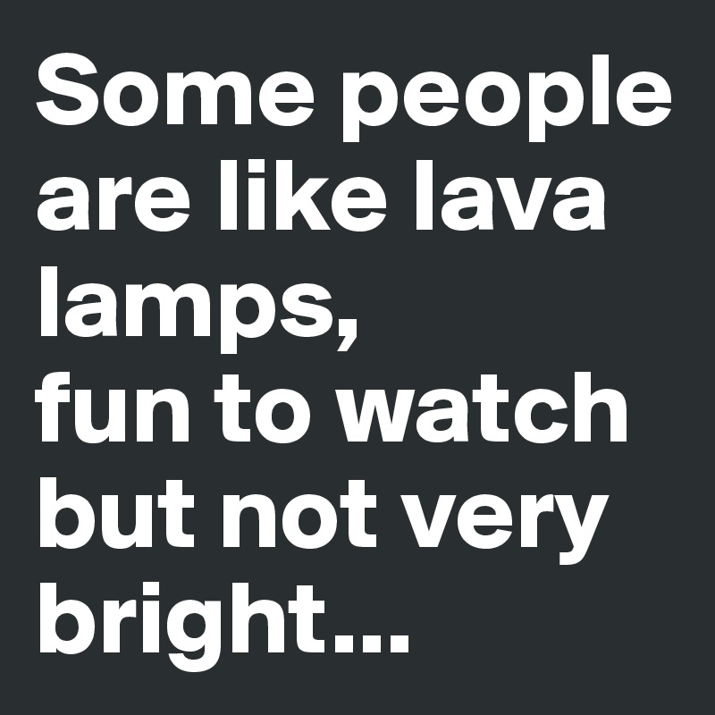 Some people are like lava lamps, 
fun to watch but not very bright...
