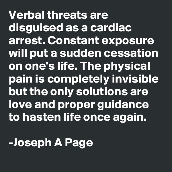 Verbal threats are disguised as a cardiac arrest. Constant exposure will put a sudden cessation on one's life. The physical pain is completely invisible but the only solutions are love and proper guidance to hasten life once again.

-Joseph A Page 
