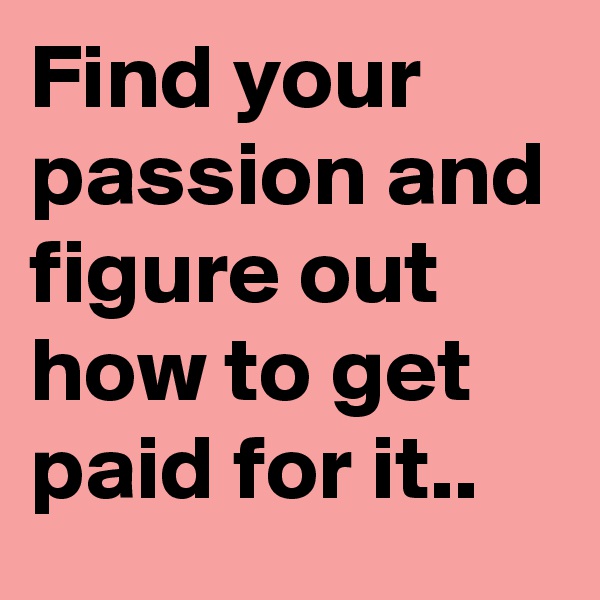 Find your passion and figure out how to get paid for it..