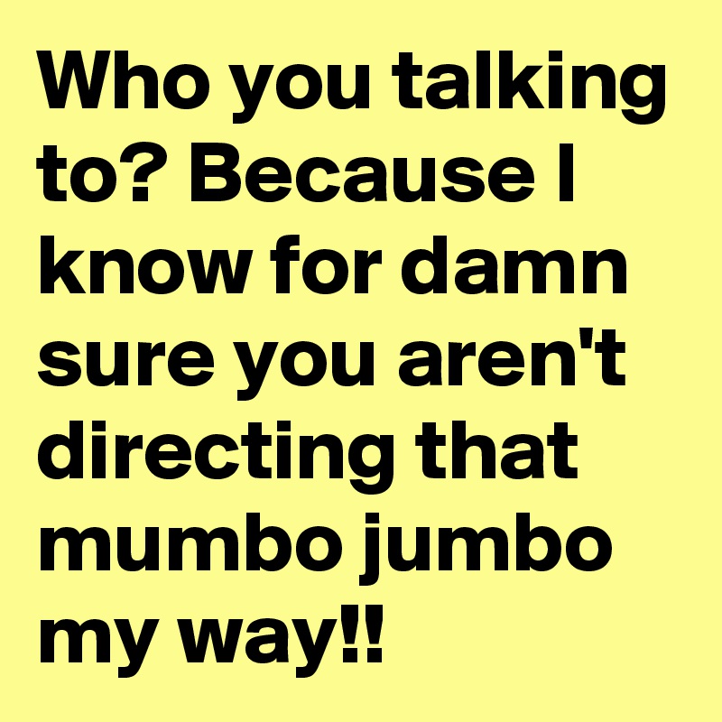 Who you talking to? Because I know for damn sure you aren't directing that mumbo jumbo my way!!