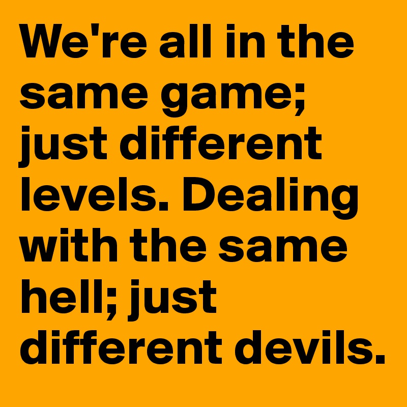 We're all in the same game; just different levels. Dealing with the same hell; just different devils.