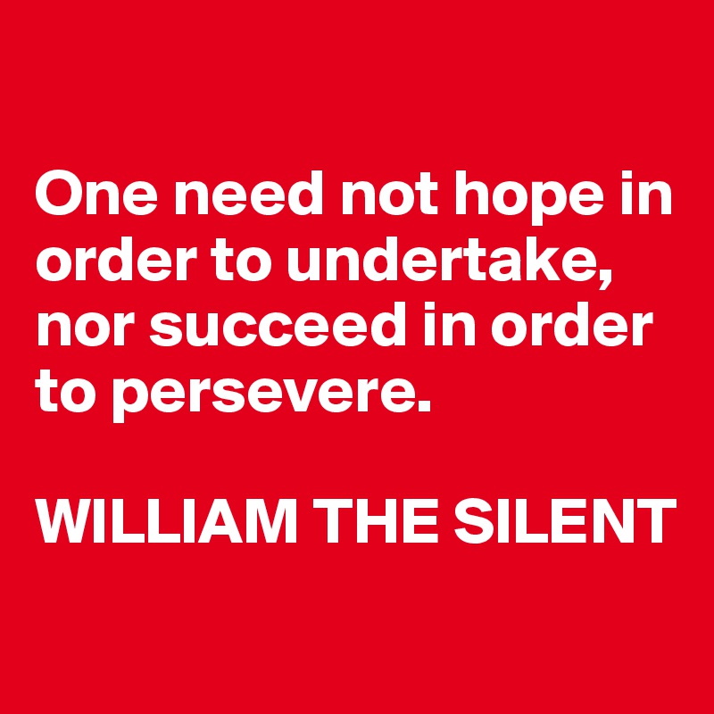 

One need not hope in order to undertake, nor succeed in order to persevere. 

WILLIAM THE SILENT
