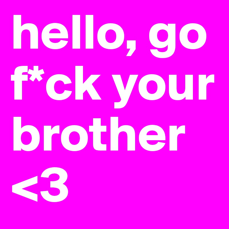 hello, go f*ck your brother <3