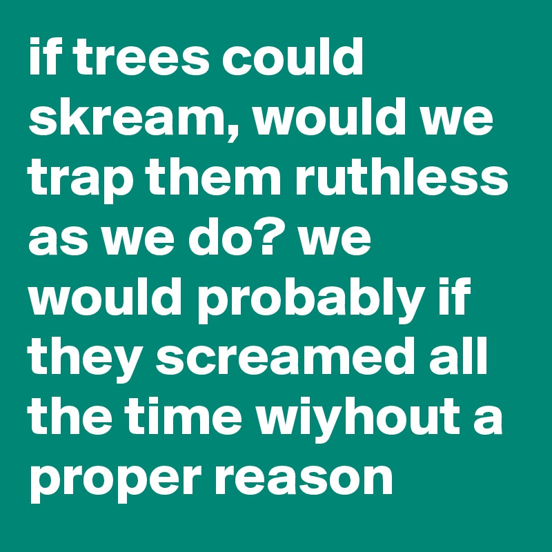 if trees could skream, would we trap them ruthless as we do? we would probably if they screamed all the time wiyhout a proper reason
