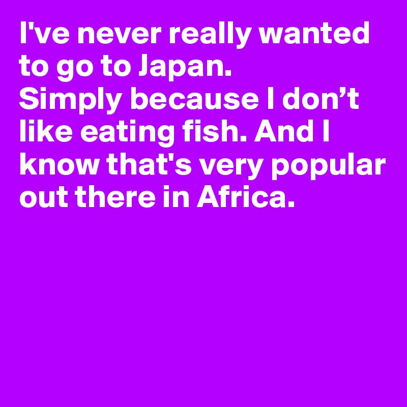 I've never really wanted to go to Japan. 
Simply because I don’t like eating fish. And I know that's very popular out there in Africa.



