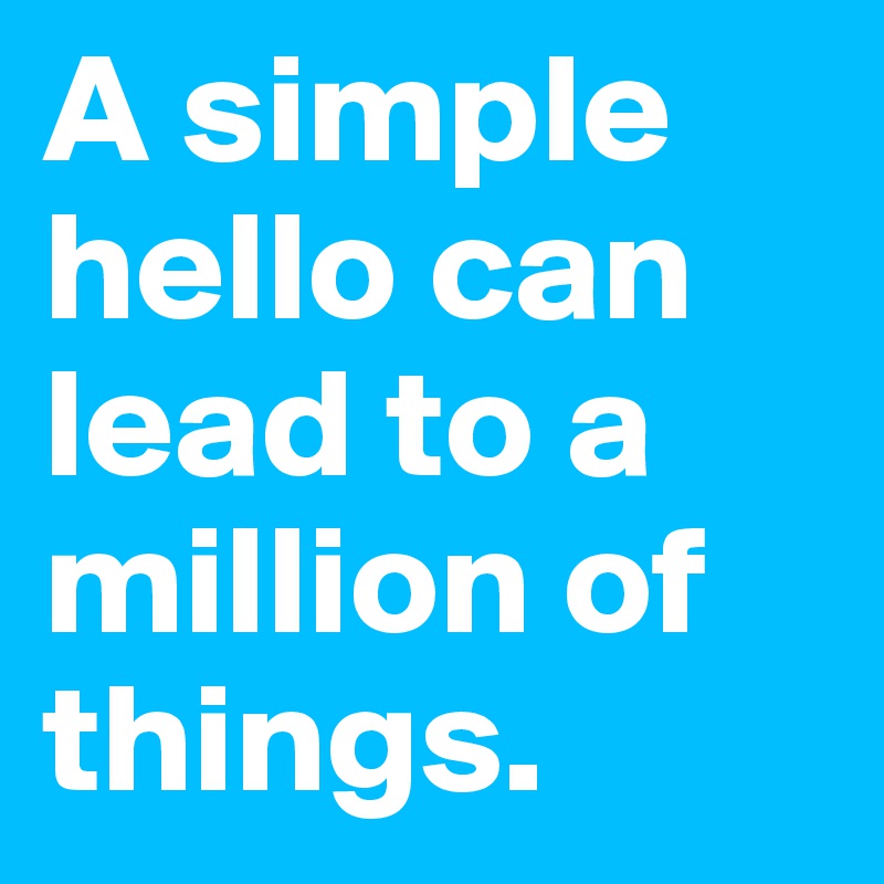 A simple hello can lead to a million of things.