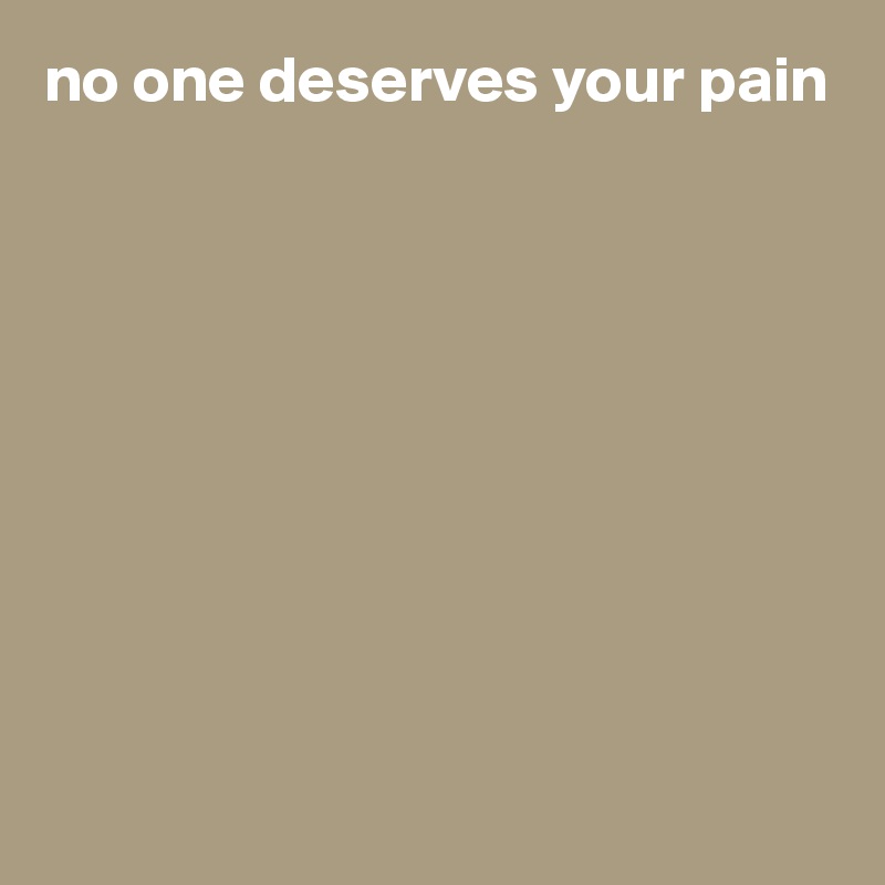 no one deserves your pain










