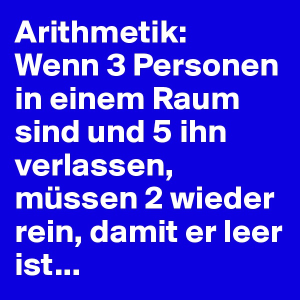 Arithmetik:
Wenn 3 Personen in einem Raum sind und 5 ihn verlassen, müssen 2 wieder rein, damit er leer ist...