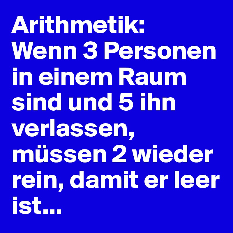 Arithmetik:
Wenn 3 Personen in einem Raum sind und 5 ihn verlassen, müssen 2 wieder rein, damit er leer ist...