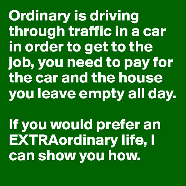 Ordinary is driving through traffic in a car in order to get to the job, you need to pay for the car and the house you leave empty all day.

If you would prefer an EXTRAordinary life, I can show you how. 