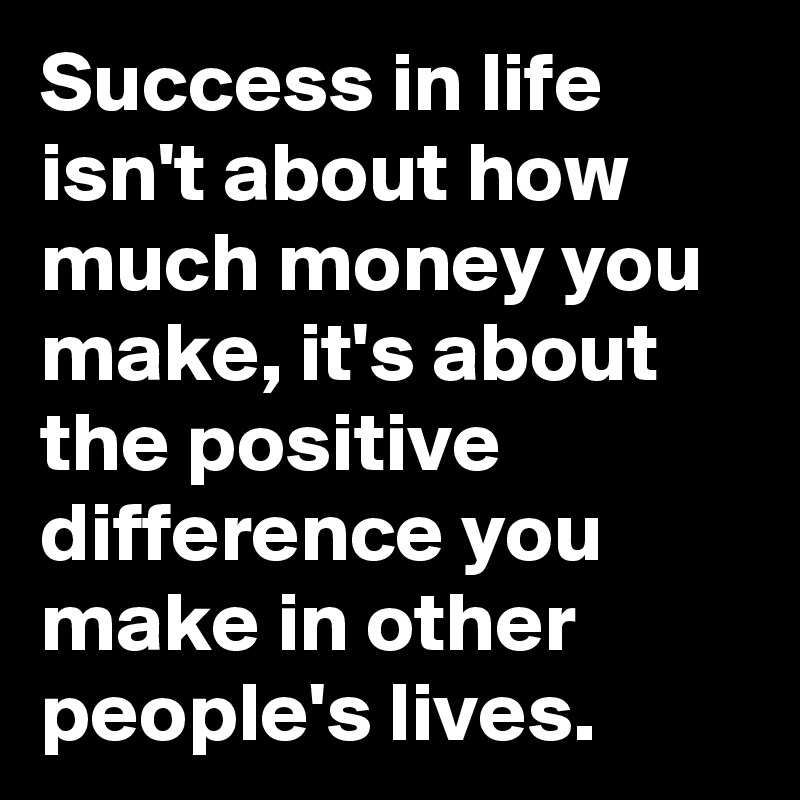 Success in life isn't about how much money you make, it's about the positive difference you make in other people's lives.