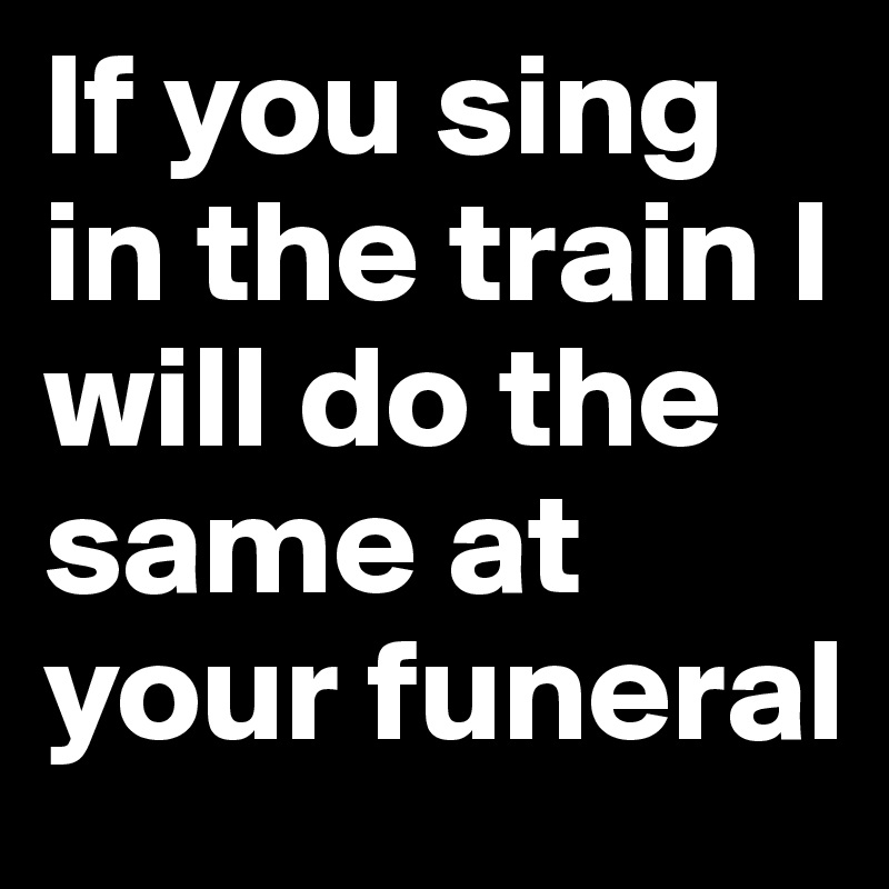 If you sing in the train I will do the same at your funeral