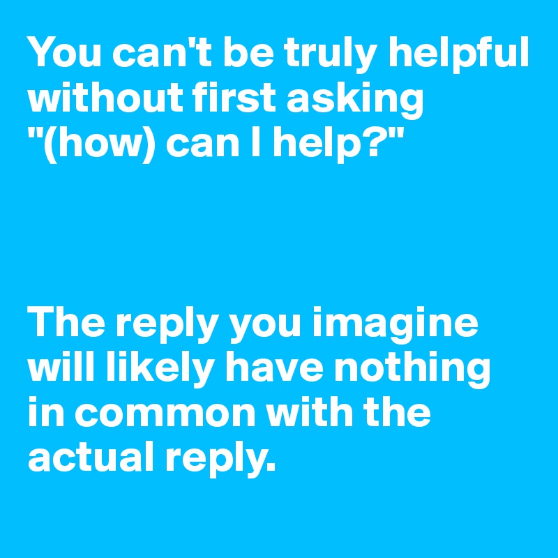 You can't be truly helpful without first asking "(how) can I help?"



The reply you imagine will likely have nothing in common with the actual reply.