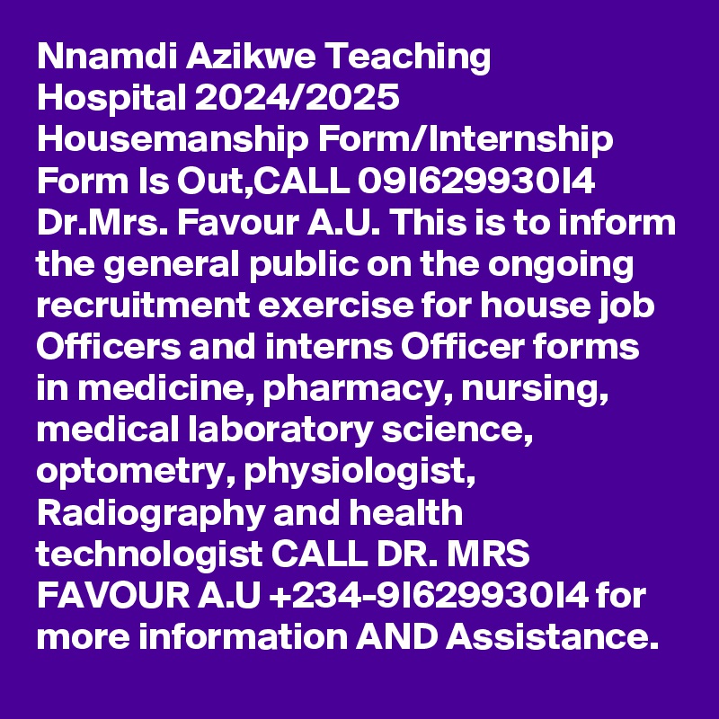 Nnamdi Azikwe Teaching Hospital 2024/2025 Housemanship Form/Internship Form Is Out,CALL 09I629930I4 Dr.Mrs. Favour A.U. This is to inform the general public on the ongoing recruitment exercise for house job Officers and interns Officer forms in medicine, pharmacy, nursing, medical laboratory science, optometry, physiologist, Radiography and health technologist CALL DR. MRS FAVOUR A.U +234-9I629930I4 for more information AND Assistance.